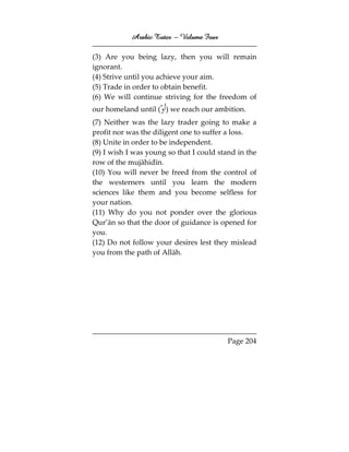 Arabic Tutor – Volume Four

(3) Are you being lazy, then you will remain
ignorant.
(4) Strive until you achieve your aim.
(5) Trade in order to obtain benefit.
(6) We will continue striving for the freedom of
our homeland until ( ) we reach our ambition.
(7) Neither was the lazy trader going to make a
profit nor was the diligent one to suffer a loss.
(8) Unite in order to be independent.
(9) I wish I was young so that I could stand in the
row of the mujāhidīn.
(10) You will never be freed from the control of
the westerners until you learn the modern
sciences like them and you become selfless for
your nation.
(11) Why do you not ponder over the glorious
Qur’ān so that the door of guidance is opened for
you.
(12) Do not follow your desires lest they mislead
you from the path of Allāh.




                                          Page 204
 