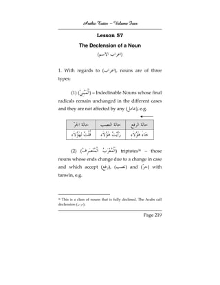 Arabic Tutor – Volume Four

                        Lesson 57

             The Declension of a Noun
                        (              )


1. With regards to (               ), nouns are of three
types:


         (1) (      ) – Indeclinable Nouns whose final
radicals remain unchanged in the different cases
and they are not affected by any (              ), e.g.




         (2) (                     ) triptotes36 – those
nouns whose ends change due to a change in case
and which accept (             ), (        ) and (        ) with
tanwīn, e.g.



36This is a class of nouns that is fully declined. The Arabs call
declension (    ).


                                                     Page 219
 