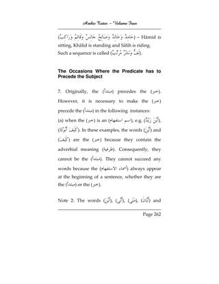 Arabic Tutor – Volume Four


(                                                 ) – Hāmid is
sitting, Khālid is standing and Sālih is riding.
Such a sequence is called (                           ).


The Occasions Where the Predicate has to
Precede the Subject


7. Originally, the (                ) precedes the (             ).

However, it is necessary to make the (                            )

precede the (          ) in the following instances:

(a) when the (         ) is an (                 ), e.g. (       ),

(           ). In these examples, the words (                 ) and

(       ) are the (        ) because they contain the

adverbial meaning (                 ). Consequently, they

cannot be the (            ). They cannot succeed any

words because the (                         ) always appear
at the beginning of a sentence, whether they are
the (     ) or the (      ).


Note 2: The words (                ), (   ), (     ), (      ) and

                                                           Page 262
 