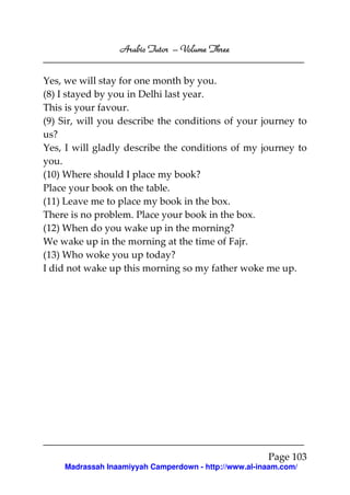 Arabic Tutor – Volume Three


Yes, we will stay for one month by you.
(8) I stayed by you in Delhi last year.
This is your favour.
(9) Sir, will you describe the conditions of your journey to
us?
Yes, I will gladly describe the conditions of my journey to
you.
(10) Where should I place my book?
Place your book on the table.
(11) Leave me to place my book in the box.
There is no problem. Place your book in the box.
(12) When do you wake up in the morning?
We wake up in the morning at the time of Fajr.
(13) Who woke you up today?
I did not wake up this morning so my father woke me up.




                                                      Page 103
    Madrassah Inaamiyyah Camperdown - http://www.al-inaam.com/
 