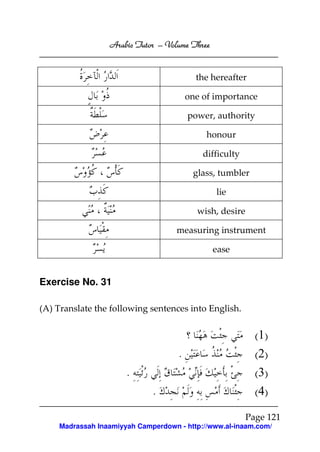 Arabic Tutor – Volume Three


                                          the hereafter

                                        one of importance

                                        power, authority

                                             honour

                                            difficulty

                                         glass, tumbler

                                               lie

                                          wish, desire

                                    measuring instrument

                                               ease


Exercise No. 31

(A) Translate the following sentences into English.


                                                           (1)
                                    .                      (2)
                      .                                    (3)
                             .                             (4)

                                                         Page 121
    Madrassah Inaamiyyah Camperdown - http://www.al-inaam.com/
 