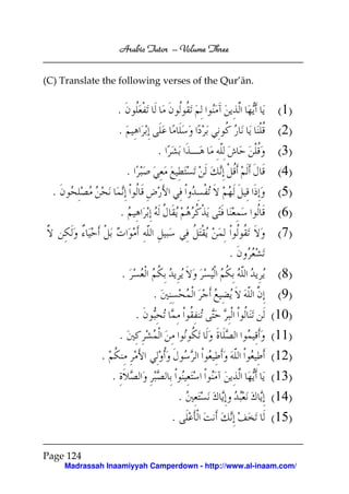Arabic Tutor – Volume Three


(C) Translate the following verses of the Qur’ān.


                       .                                   (1)
                       .                                   (2)
                                       .                   (3)
                           .                               (4)
  .                                                        (5)
                       .                                   (6)
                                                           (7)
                                                   .
                       .                                   (8)
                                   .                       (9)
                               .                         (10)
                       .                                 (11)
               .                                         (12)
                   .                                     (13)
                                               .         (14)
                                           .             (15)

Page 124
      Madrassah Inaamiyyah Camperdown - http://www.al-inaam.com/
 