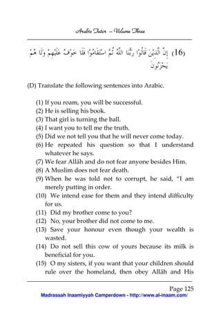 Arabic Tutor – Volume Three


                                                       (16)


(D) Translate the following sentences into Arabic.

   (1) If you roam, you will be successful.
   (2) He is selling his book.
   (3) That girl is turning the ball.
   (4) I want you to tell me the truth.
   (5) Did we not tell you that he will never come today.
   (6) He repeated his question so that I understand
       whatever he says.
   (7) We fear Allāh and do not fear anyone besides Him.
   (8) A Muslim does not fear death.
   (9) When he was told not to corrupt, he said, “I am
       merely putting in order.
   (10) We intend ease for them and they intend difficulty
       for us.
   (11) Did my brother come to you?
   (12) No, your brother did not come to me.
   (13) Save your honour even though your wealth is
       wasted.
   (14) Do not sell this cow of yours because its milk is
       beneficial for you.
   (15) O my sisters, if you want that your children should
       rule over the homeland, then obey Allāh and His

                                                      Page 125
    Madrassah Inaamiyyah Camperdown - http://www.al-inaam.com/
 