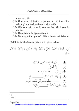 Arabic Tutor – Volume Three


       messenger .
    (16) O women of īmān, be patient at the time of a
       calamity8 and seek assistance with salāh.
    (17) O Muslim girl, why do you say that which you do
       not do.
    (18) Do not obey the ignorant ones.
    (19) We sought the opinion9 of the scholars in this issue.

(E) Fill in the blanks using the words given below:




                            .                             (1)
                                           .              (2)
                                                          (3)
                    .                                     (4)
                .                                         (5)
                        .                                 (6)

8

9




Page 126
     Madrassah Inaamiyyah Camperdown - http://www.al-inaam.com/
 