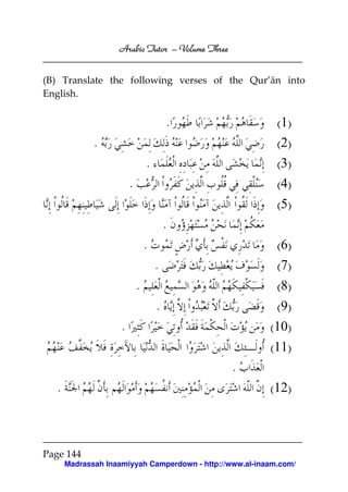 Arabic Tutor – Volume Three


(B) Translate the following verses of the Qur’ān into
English.


                                         .                  (1)
              .                                             (2)
                                 .                          (3)
                         .                                  (4)
                                                            (5)
                                         .
                                 .                          (6)
                                     .                      (7)
                             .                              (8)
                                     .                     (9)
                     .                                    (10)
                                                          (11)
                                                  .
   .                                                      (12)



Page 144
       Madrassah Inaamiyyah Camperdown - http://www.al-inaam.com/
 