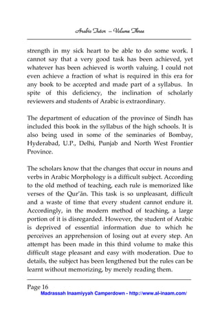 Arabic Tutor – Volume Three


strength in my sick heart to be able to do some work. I
cannot say that a very good task has been achieved, yet
whatever has been achieved is worth valuing. I could not
even achieve a fraction of what is required in this era for
any book to be accepted and made part of a syllabus. In
spite of this deficiency, the inclination of scholarly
reviewers and students of Arabic is extraordinary.

The department of education of the province of Sindh has
included this book in the syllabus of the high schools. It is
also being used in some of the seminaries of Bombay,
Hyderabad, U.P., Delhi, Punjab and North West Frontier
Province.

The scholars know that the changes that occur in nouns and
verbs in Arabic Morphology is a difficult subject. According
to the old method of teaching, each rule is memorized like
verses of the Qur’ān. This task is so unpleasant, difficult
and a waste of time that every student cannot endure it.
Accordingly, in the modern method of teaching, a large
portion of it is disregarded. However, the student of Arabic
is deprived of essential information due to which he
perceives an apprehension of losing out at every step. An
attempt has been made in this third volume to make this
difficult stage pleasant and easy with moderation. Due to
details, the subject has been lengthened but the rules can be
learnt without memorizing, by merely reading them.

Page 16
     Madrassah Inaamiyyah Camperdown - http://www.al-inaam.com/
 