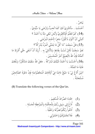 Arabic Tutor – Volume Three


                                                              .
                .                                         .
                                                                  (14)
                          .
                      "                           "               (15)
                              .
                                      .
                                  .                               (16)
                                                      .

                                                          .

(B) Translate the following verses of the Qur’ān.



                                              .               (1)
            .                                                 (2)
                                      .                       (3)
                                          .                   (4)

                                                          Page 161
     Madrassah Inaamiyyah Camperdown - http://www.al-inaam.com/
 