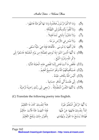 Arabic Tutor – Volume Three


           .                                              (5)
                            .                            (6)
                                .                        (7)
                                    .                    (8)
               .                                .        (9)
                                                        (10)
                                            .
           .                                            (11)
                       .                                (12)
                                        .               (13)
                                .                       (14)
    .                                   .               (15)

(C) Translate the following poetry into English.




Page 162
     Madrassah Inaamiyyah Camperdown - http://www.al-inaam.com/
 