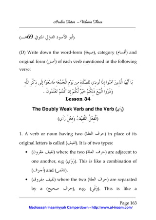 Arabic Tutor – Volume Three


( 69                              )

(D) Write down the word-form (                  ), category (        ) and

original form (      ) of each verb mentioned in the following
verse:




              .
                             Lesson 34

         The Doubly Weak Verb and the Verb (                     )

                         (                        )


1. A verb or noun having two (                         ) in place of its

original letters is called (          ). It is of two types:

   • (              ) where the two (                  ) are adjacent to

         one another, e.g (           ). This is like a combination of

         (     ) and (       ).

   • (              ) where the two (                   ) are separated

         by a (                   ), e.g. (        ). This is like a


                                                                Page 163
     Madrassah Inaamiyyah Camperdown - http://www.al-inaam.com/
 
