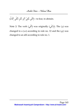 Arabic Tutor – Volume Three


(                         ) – to fear, to abstain.


Note 2: The verb (      ) was originally (           ). The ( ) was

changed to a ( ) according to rule no. 12 and the ( ) was
changed to an alif according to rule no. 1.




                                                          Page 165
     Madrassah Inaamiyyah Camperdown - http://www.al-inaam.com/
 