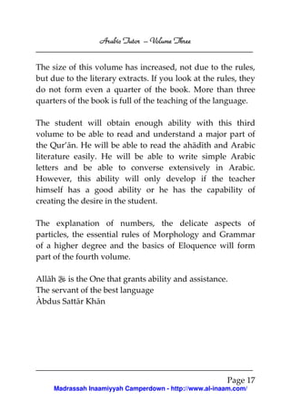 Arabic Tutor – Volume Three


The size of this volume has increased, not due to the rules,
but due to the literary extracts. If you look at the rules, they
do not form even a quarter of the book. More than three
quarters of the book is full of the teaching of the language.

The student will obtain enough ability with this third
volume to be able to read and understand a major part of
the Qur’ān. He will be able to read the ahādīth and Arabic
literature easily. He will be able to write simple Arabic
letters and be able to converse extensively in Arabic.
However, this ability will only develop if the teacher
himself has a good ability or he has the capability of
creating the desire in the student.

The explanation of numbers, the delicate aspects of
particles, the essential rules of Morphology and Grammar
of a higher degree and the basics of Eloquence will form
part of the fourth volume.

Allāh is the One that grants ability and assistance.
The servant of the best language
Àbdus Sattār Khān




                                                        Page 17
     Madrassah Inaamiyyah Camperdown - http://www.al-inaam.com/
 