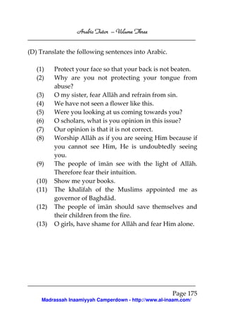 Arabic Tutor – Volume Three


(D) Translate the following sentences into Arabic.

   (1)    Protect your face so that your back is not beaten.
   (2)    Why are you not protecting your tongue from
          abuse?
   (3)    O my sister, fear Allāh and refrain from sin.
   (4)    We have not seen a flower like this.
   (5)    Were you looking at us coming towards you?
   (6)    O scholars, what is you opinion in this issue?
   (7)    Our opinion is that it is not correct.
   (8)    Worship Allāh as if you are seeing Him because if
          you cannot see Him, He is undoubtedly seeing
          you.
   (9)    The people of īmān see with the light of Allāh.
          Therefore fear their intuition.
   (10)   Show me your books.
   (11)   The khalīfah of the Muslims appointed me as
          governor of Baghdād.
   (12)   The people of īmān should save themselves and
          their children from the fire.
   (13)   O girls, have shame for Allāh and fear Him alone.




                                                       Page 175
     Madrassah Inaamiyyah Camperdown - http://www.al-inaam.com/
 