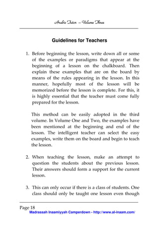 Arabic Tutor – Volume Three



                Guidelines for Teachers

  1. Before beginning the lesson, write down all or some
     of the examples or paradigms that appear at the
     beginning of a lesson on the chalkboard. Then
     explain these examples that are on the board by
     means of the rules appearing in the lesson. In this
     manner, hopefully most of the lesson will be
     memorized before the lesson is complete. For this, it
     is highly essential that the teacher must come fully
     prepared for the lesson.

     This method can be easily adopted in the third
     volume. In Volume One and Two, the examples have
     been mentioned at the beginning and end of the
     lesson. The intelligent teacher can select the easy
     examples, write them on the board and begin to teach
     the lesson.

  2. When teaching the lesson, make an attempt to
     question the students about the previous lesson.
     Their answers should form a support for the current
     lesson.

  3. This can only occur if there is a class of students. One
     class should only be taught one lesson even though


Page 18
    Madrassah Inaamiyyah Camperdown - http://www.al-inaam.com/
 