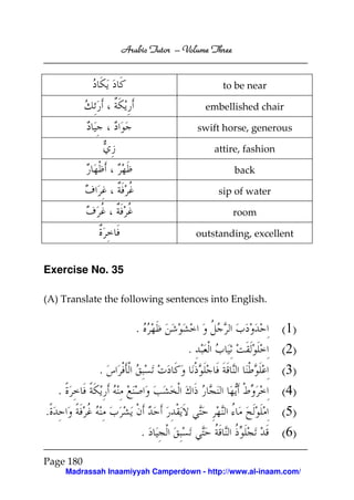 Arabic Tutor – Volume Three


                                                to be near

                                            embellished chair

                                          swift horse, generous

                                              attire, fashion

                                                   back

                                               sip of water

                                                   room

                                          outstanding, excellent


Exercise No. 35

(A) Translate the following sentences into English.


                         .                                      (1)
                                      .                         (2)
                .                                               (3)
    .                                                           (4)
.                                                               (5)
                             .                                  (6)

Page 180
        Madrassah Inaamiyyah Camperdown - http://www.al-inaam.com/
 