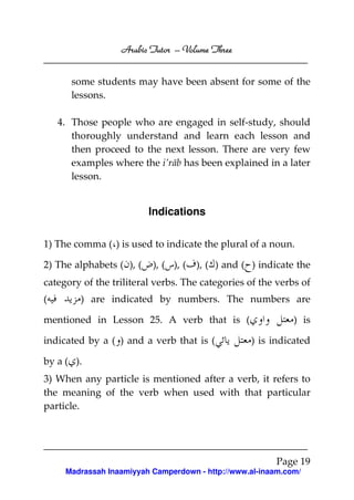 Arabic Tutor – Volume Three


       some students may have been absent for some of the
       lessons.

    4. Those people who are engaged in self-study, should
       thoroughly understand and learn each lesson and
       then proceed to the next lesson. There are very few
       examples where the i’rāb has been explained in a later
       lesson.


                          Indications

1) The comma ( ) is used to indicate the plural of a noun.

2) The alphabets ( ), (   ), ( ), (   ), ( ) and ( ) indicate the
category of the triliteral verbs. The categories of the verbs of
(        ) are indicated by numbers. The numbers are

mentioned in Lesson 25. A verb that is (                     ) is

indicated by a ( ) and a verb that is (            ) is indicated

by a ( ).
3) When any particle is mentioned after a verb, it refers to
the meaning of the verb when used with that particular
particle.




                                                        Page 19
     Madrassah Inaamiyyah Camperdown - http://www.al-inaam.com/
 