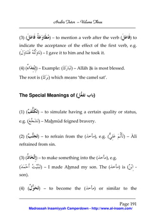 Arabic Tutor – Volume Three


(3) (               ) – to mention a verb after the verb (               ) to
indicate the acceptance of the effect of the first verb, e.g.
(              ) – I gave it to him and he took it.


(4) (        ) – Example: (     ) – Allāh    is most blessed.

The root is (       ) which means ‘the camel sat’.



The Special Meanings of (                    )


(1) (        ) – to simulate having a certain quality or status,

e.g. (        ) – Mahmūd feigned bravery.


(2) (        ) – to refrain from the (       ), e.g. (            ) – Àlī
refrained from sin.


(3) (       ) – to make something into the (          ), e.g.

(              ) – I made Ahmad my son. The (                   ) is (      -
son).


(4) (         ) – to become the (            ) or similar to the


                                                                Page 191
         Madrassah Inaamiyyah Camperdown - http://www.al-inaam.com/
 
