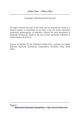 Arabic Tutor – Volume Three

                 Copyright © 2004 Madrasah In’āmiyyah




All rights reserved. No part of this book may be reproduced, stored in a
retrieval system, or transmitted in any form, or by any means, electronic,
mechanical, photocopying, or otherwise, without the prior permission of
Madrasah In’āmiyyah, except in the case of brief quotations embodied in
critical articles and reviews.



Typeset on Palatino 13 and Traditional Arabic 18 by Academy for Islamic
Research, Madrasah In’āmiyyah, Camperdown, KwaZulu Natal, South
Africa.




Page 2
      Madrassah Inaamiyyah Camperdown - http://www.al-inaam.com/
 