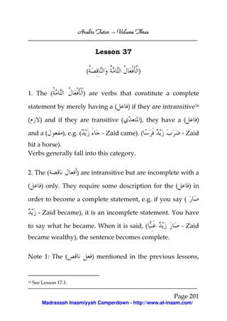Arabic Tutor – Volume Three


                                    Lesson 37

                               (                   )


1. The (                      ) are verbs that constitute a complete

statement by merely having a (                 ) if they are intransitive16

(       ) and if they are transitive (             ), they have a (       )

and a (           ), e.g. (           - Zaid came). (               - Zaid
hit a horse).
Verbs generally fall into this category.


2. The (                ) are intransitive but are incomplete with a

(        ) only. They require some description for the (               ) in

order to become a complete statement, e.g. if you say (

       - Zaid became), it is an incomplete statement. You have

to say what he became. When it is said, (                           - Zaid
became wealthy), the sentence becomes complete.


Note 1: The (                      ) mentioned in the previous lessons,


16   See Lesson 17.1.

                                                                 Page 201
         Madrassah Inaamiyyah Camperdown - http://www.al-inaam.com/
 