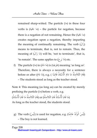 Arabic Tutor – Volume Three


       remained sharp-witted. The particle ( ) in these four

       verbs is (          ) – the particle for negation, because

       there is a negation of not remaining. Hence the (            )
       creates negation upon a negation, thereby imparting
       the meaning of continually remaining. The verb (             )
       means to terminate, that is, not to remain. Thus, the
       meaning of (          ) will be, ‘not to terminate’, that is,

       ‘to remain’. The same applies to (         ) etc.

    f) The particle ( ) in (        ) is (   ) meaning ‘as long as’.
       Therefore, there is always a necessity for a sentence
       before or after (        ), e.g. (                           )
       – The students stood as long as the teacher stood.

Note 4: This meaning (as long as) can be created by merely
prefixing the particle ( ) before a verb, e.g.

(                          ) or (                      )
As long as the teacher stood, the students stood.



    g) The verb (     ) is used for negation, e.g. (                )
       – The boy is not learned.

Page 208
       Madrassah Inaamiyyah Camperdown - http://www.al-inaam.com/
 
