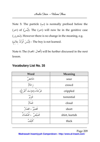 Arabic Tutor – Volume Three


Note 5: The particle ( ) is normally prefixed before the

(   ) of (   ). The (     ) will now be in the genitive case

(     ). However there is no change in the meaning, e.g.

(               ) – The boy is not learned.


Note 6: The (            ) will be further discussed in the next
lesson.


Vocabulary List No. 35

             Word                              Meaning
                                                  sour

                                                 crowd

      (            )                            crippled

                                               torrential

                                                 cloud

                                                  short

                                              shirt, kurtah

                                                  thick


                                                            Page 209
     Madrassah Inaamiyyah Camperdown - http://www.al-inaam.com/
 