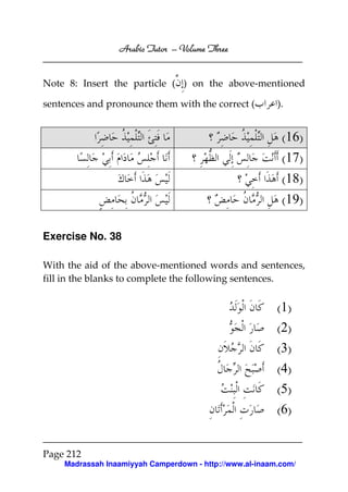 Arabic Tutor – Volume Three


Note 8: Insert the particle ( ) on the above-mentioned

sentences and pronounce them with the correct (          ).


                                                          (16)
                                                          (17)
                                                          (18)
                                                          (19)

Exercise No. 38

With the aid of the above-mentioned words and sentences,
fill in the blanks to complete the following sentences.


                                                         (1)
                                                         (2)
                                                         (3)
                                                         (4)
                                                         (5)
                                                         (6)


Page 212
    Madrassah Inaamiyyah Camperdown - http://www.al-inaam.com/
 