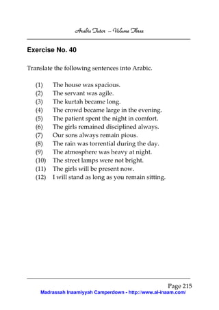 Arabic Tutor – Volume Three


Exercise No. 40

Translate the following sentences into Arabic.

   (1)    The house was spacious.
   (2)    The servant was agile.
   (3)    The kurtah became long.
   (4)    The crowd became large in the evening.
   (5)    The patient spent the night in comfort.
   (6)    The girls remained disciplined always.
   (7)    Our sons always remain pious.
   (8)    The rain was torrential during the day.
   (9)    The atmosphere was heavy at night.
   (10)   The street lamps were not bright.
   (11)   The girls will be present now.
   (12)   I will stand as long as you remain sitting.




                                                        Page 215
    Madrassah Inaamiyyah Camperdown - http://www.al-inaam.com/
 