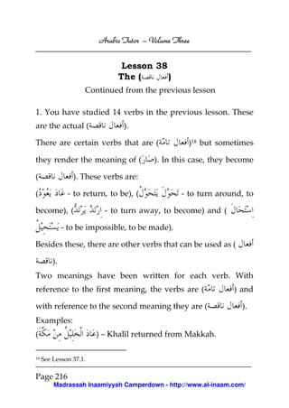 Arabic Tutor – Volume Three


                               Lesson 38
                              The (      )
                    Continued from the previous lesson

1. You have studied 14 verbs in the previous lesson. These
are the actual (                ).

There are certain verbs that are (                )18 but sometimes

they render the meaning of (            ). In this case, they become

(                ). These verbs are:

(              - to return, to be), (            - to turn around, to

become), (                - to turn away, to become) and (

              - to be impossible, to be made).

Besides these, there are other verbs that can be used as (

         ).
Two meanings have been written for each verb. With
reference to the first meaning, the verbs are (                ) and

with reference to the second meaning they are (                  ).
Examples:
(                       ) – Khalīl returned from Makkah.

18   See Lesson 37.1.

Page 216
         Madrassah Inaamiyyah Camperdown - http://www.al-inaam.com/
 
