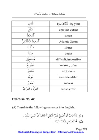 Arabic Tutor – Volume Three


                                      by, (      - by you)

                                        amount, extent

                                              ocean

                                        Atlantic Ocean

                                              sinner

                                              doubt

                                      difficult, impossible

                                         relaxed, calm

                                           victorious

                                        love, friendship

                                              success

                                          lapse, error


Exercise No. 42

(A) Translate the following sentences into English.


        .                                                  (1)
                                  .                        (2)
                                                         Page 229
    Madrassah Inaamiyyah Camperdown - http://www.al-inaam.com/
 
