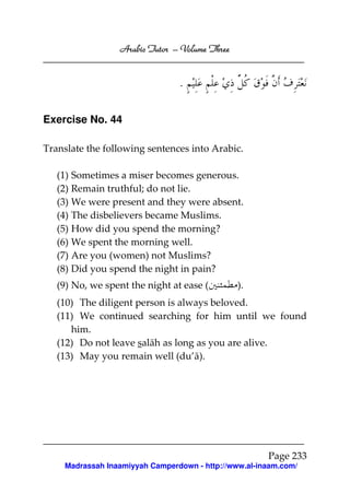 Arabic Tutor – Volume Three


                                .

Exercise No. 44

Translate the following sentences into Arabic.

   (1) Sometimes a miser becomes generous.
   (2) Remain truthful; do not lie.
   (3) We were present and they were absent.
   (4) The disbelievers became Muslims.
   (5) How did you spend the morning?
   (6) We spent the morning well.
   (7) Are you (women) not Muslims?
   (8) Did you spend the night in pain?
   (9) No, we spent the night at ease (         ).
   (10) The diligent person is always beloved.
   (11) We continued searching for him until we found
      him.
   (12) Do not leave salāh as long as you are alive.
   (13) May you remain well (du’ā).




                                                      Page 233
    Madrassah Inaamiyyah Camperdown - http://www.al-inaam.com/
 