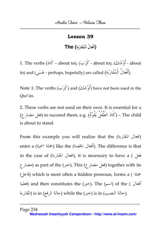 Arabic Tutor – Volume Three


                              Lesson 39

                            The (            )


1. The verbs (         – about to), (      - about to), (         - about

to) and (         - perhaps, hopefully) are called (                  ).


Note 1: The verbs (           ) and (      ) have not been used in the
Qur’ān.

2. These verbs are not used on their own. It is essential for a
(            ) to succeed them, e.g. (                      ) – The child
is about to stand.


From this example you will realize that the (                              )

enter a (             ) like the (           ). The difference is that

in the case of (                 ), it is necessary to have a (

       ) as part of the (      ). This (               ) together with its

(    ) which is most often a hidden pronoun, forms a (

    ) and then constitutes the (           ). The (       ) of the (

      ) is in (           ) while the (    ) is in (             ).


Page 234
     Madrassah Inaamiyyah Camperdown - http://www.al-inaam.com/
 