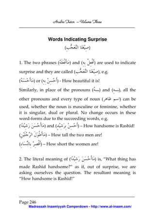 Arabic Tutor – Volume Three



                  Words Indicating Surprise
                              (             )


1. The two phrases (              ) and (       ) are used to indicate

surprise and they are called (                    ), e.g.

(      ) or (             ) - How beautiful it is!

Similarly, in place of the pronouns (             ) and (   ), all the

other pronouns and every type of noun (                      ) can be
used, whether the noun is masculine or feminine, whether
it is singular, dual or plural. No change occurs in these
word-forms due to the succeeding words, e.g.
(               ) and (               ) – How handsome is Rashīd!

(               ) – How tall the two men are!

(          ) – How short the women are!


2. The literal meaning of (                     ) is, “What thing has
made Rashīd handsome?” as if, out of surprise, we are
asking ourselves the question. The resultant meaning is
“How handsome is Rashīd!”




Page 246
     Madrassah Inaamiyyah Camperdown - http://www.al-inaam.com/
 