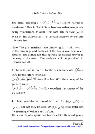 Arabic Tutor – Volume Three


The literal meaning of (              ) is, “Regard Rashīd as
handsome.” That is, Rashīd is so handsome that everyone is
being commanded to admit this fact. The particle ( ) is
extra in this expression. It is perhaps inserted to indicate
this meaning.

Note: The grammarians have differed greatly with regard
to the meanings and analyses of the two above-mentioned
phrases. The author felt this opinion (expressed above) to
be easy and correct. The analysis will be provided in
Exercise No. 48.


3. The verb (   ) is inserted for the past tense while (       ) is
used for the future tense, e.g.
(                        ) – How beautiful the scenery of the
gardens were!
(                        ) – How excellent the scenery of the
sea will be!


4. These word-forms cannot be used for (                      ) or

(     ), nor can they be used for (             ) if the latter has
the meaning of colours and defects.
The meaning of surprise can be created for these categories


                                                         Page 247
     Madrassah Inaamiyyah Camperdown - http://www.al-inaam.com/
 