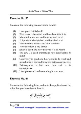 Arabic Tutor – Volume Three


Exercise No. 50

Translate the following sentences into Arabic.

   (1)     How good is this book!
   (2)     That horse is beautiful and how beautiful it is!
   (3)     Mahmūd is learned and how learned he is!
   (4)     Polytheism (shirk) is bad and how bad it is!
   (5)     This melon is useless and how bad it is!
   (6)     How excellent is my camel!
   (7)     Salāh is good and how beloved it is to Allāh!
   (8)     The cow is a good animal and how beneficial is its
           milk!
   (9)     Generosity is good and how good is its result and
           miserliness is bad and how bad is its consequence.
   (10)    Extravagance is bad and how evil is its
           consequence.
   (11)    How pious and understanding is your son!


Exercise No. 51

Translate the following letter and note the application of the
rules that you have learnt thus far.




Page 254
     Madrassah Inaamiyyah Camperdown - http://www.al-inaam.com/
 