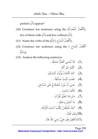 Arabic Tutor – Volume Three


   particle ( ) appear?

(10) Construct ten sentences using the (                         ),

   five of them with ( ) and five without ( ).

(11) Name the verbs of the (                         ).

(12) Construct ten sentences using the (

       ).
(13) Analyse the following sentences.
                                 .                         (1)
                                             .             (2)
                             .                             (3)
                                     .                     (4)
                 .                                         (5)
                                             .             (6)
                                     .                     (7)
                                         .                 (8)
                     .                                     (9)
                                                 .        (10)
                         .                                (11)

                                                          Page 259
 Madrassah Inaamiyyah Camperdown - http://www.al-inaam.com/
 