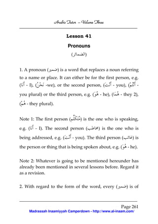 Arabic Tutor – Volume Three


                            Lesson 41

                             Pronouns
                               (      )


1. A pronoun (         ) is a word that replaces a noun referring
to a name or place. It can either be for the first person, e.g.
(   - I), (    -we), or the second person, (         - you), (      -

you plural) or the third person, e.g. (       - he), (   - they 2),

(   - they plural).


Note 1: The first person (          ) is the one who is speaking,

e.g. (    - I). The second person (           ) is the one who is

being addressed, e.g. (        - you). The third person (        ) is

the person or thing that is being spoken about, e.g. (      - he).


Note 2: Whatever is going to be mentioned hereunder has
already been mentioned in several lessons before. Regard it
as a revision.


2. With regard to the form of the word, every (             ) is of



                                                         Page 261
      Madrassah Inaamiyyah Camperdown - http://www.al-inaam.com/
 