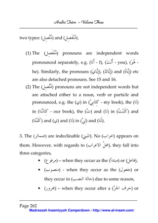 Arabic Tutor – Volume Three


two types: (        ) and (      ).


   (1) The (          ) pronouns are independent words

      pronounced separately, e.g. (        - I), (      - you), (       -

      he). Similarly, the pronouns (         ), (     ) and (       ) etc
      are also detached pronouns. See 15 and 16.
   (2) The (        ) pronouns are not independent words but
      are attached either to a noun, verb or particle and
      pronounced, e.g. the ( ) in (           - my book), the ( )

      in (        - our book), the ( ) and ( ) in (                ) and

      (      ) and ( ) and ( ) in ( ) and ( ).


3. The (       ) are indeclinable (     ). No (        ) appears on

them. However, with regards to (                     ), they fall into
three categories,
           • (        ) – when they occur as the (        ) or (       ),

           • (         ) - when they occur as the (                 ) or

               they occur in (           ) due to some reason,

           • (       ) – when they occur after a (                  ) or


Page 262
     Madrassah Inaamiyyah Camperdown - http://www.al-inaam.com/
 