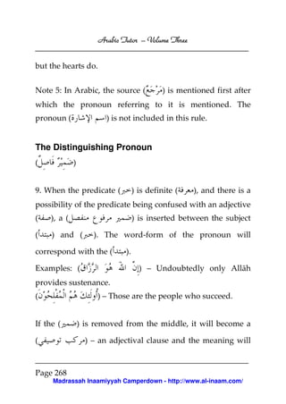 Arabic Tutor – Volume Three


but the hearts do.


Note 5: In Arabic, the source (              ) is mentioned first after
which the pronoun referring to it is mentioned. The
pronoun (               ) is not included in this rule.


The Distinguishing Pronoun
(            )


9. When the predicate (            ) is definite (    ), and there is a
possibility of the predicate being confused with an adjective
(   ), a (                         ) is inserted between the subject

(    ) and (         ). The word-form of the pronoun will

correspond with the (         ).

Examples: (                          ) – Undoubtedly only Allāh
provides sustenance.
(                     ) – Those are the people who succeed.


If the (         ) is removed from the middle, it will become a

(                  ) – an adjectival clause and the meaning will



Page 268
     Madrassah Inaamiyyah Camperdown - http://www.al-inaam.com/
 