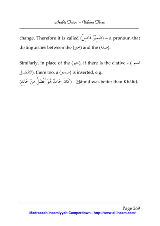 Arabic Tutor – Volume Three


change. Therefore it is called (               ) – a pronoun that

distinguishes between the (      ) and the (     ).


Similarly, in place of the (    ), if there is the elative - (

      ), there too, a (    ) is inserted, e.g.

(                          ) – Hāmid was better than Khālid.




                                                        Page 269
     Madrassah Inaamiyyah Camperdown - http://www.al-inaam.com/
 