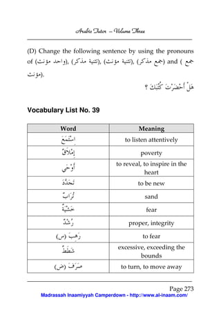 Arabic Tutor – Volume Three


(D) Change the following sentence by using the pronouns
of (            ), (           ), (         ), (             ) and (

       ).




Vocabulary List No. 39

              Word                             Meaning
                                          to listen attentively

                                                   poverty
                                      to reveal, to inspire in the
                                                  heart
                                               to be new

                                                    sand

                                                     fear

                                           proper, integrity

            ( )                                    to fear
                                       excessive, exceeding the
                                               bounds
            ( )                         to turn, to move away


                                                               Page 273
       Madrassah Inaamiyyah Camperdown - http://www.al-inaam.com/
 