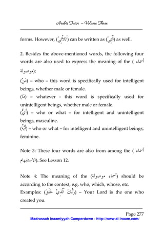 Arabic Tutor – Volume Three


forms. However, (       ) can be written as (    ) as well.


2. Besides the above-mentioned words, the following four
words are also used to express the meaning of the (

       ):

(   ) – who – this word is specifically used for intelligent
beings, whether male or female.
( ) – whatever - this word is specifically used for
unintelligent beings, whether male or female.
(   ) – who or what – for intelligent and unintelligent
beings, masculine.
( ) – who or what – for intelligent and unintelligent beings,
feminine.


Note 3: These four words are also from among the (

        ). See Lesson 12.


Note 4: The meaning of the (                      ) should be
according to the context, e.g. who, which, whose, etc.
Examples: (                 ) – Your Lord is the one who
created you.

                                                       Page 277
     Madrassah Inaamiyyah Camperdown - http://www.al-inaam.com/
 