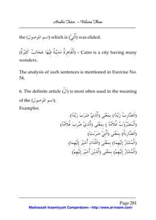 Arabic Tutor – Volume Three


the (              ) which is (       ) was elided.


(                                     ) – Cairo is a city having many
wonders.

The analysis of such sentences is mentioned in Exercise No.
54.


6. The definite article ( ) is most often used in the meaning

of the (             ).
Examples:
                              (                     )            (           )
                          (                     )        (                   )
                                            (                )        (      )
                              (                     )            (           )
                                  (                  )            (          )




                                                                      Page 281
        Madrassah Inaamiyyah Camperdown - http://www.al-inaam.com/
 