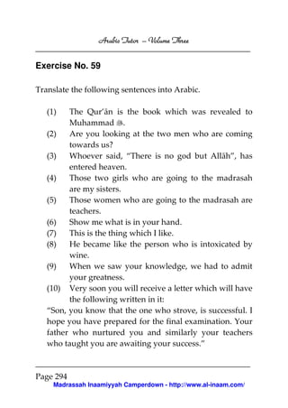 Arabic Tutor – Volume Three


Exercise No. 59

Translate the following sentences into Arabic.

   (1)   The Qur’ān is the book which was revealed to
         Muhammad .
   (2)   Are you looking at the two men who are coming
         towards us?
   (3)   Whoever said, “There is no god but Allāh”, has
         entered heaven.
   (4)   Those two girls who are going to the madrasah
         are my sisters.
   (5)   Those women who are going to the madrasah are
         teachers.
   (6)   Show me what is in your hand.
   (7)   This is the thing which I like.
   (8)   He became like the person who is intoxicated by
         wine.
   (9)   When we saw your knowledge, we had to admit
         your greatness.
   (10) Very soon you will receive a letter which will have
         the following written in it:
   “Son, you know that the one who strove, is successful. I
   hope you have prepared for the final examination. Your
   father who nurtured you and similarly your teachers
   who taught you are awaiting your success.”



Page 294
     Madrassah Inaamiyyah Camperdown - http://www.al-inaam.com/
 