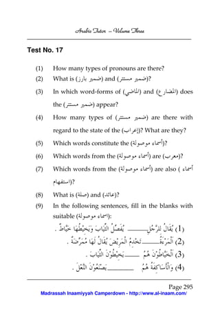 Arabic Tutor – Volume Three


Test No. 17

  (1)   How many types of pronouns are there?
  (2)   What is (                  ) and (             )?

  (3)   In which word-forms of (                 ) and (             ) does

        the (                   ) appear?

  (4)   How many types of (                            ) are there with

        regard to the state of the (             )? What are they?

  (5)   Which words constitute the (                          )?

  (6)   Which words from the (                          ) are (       )?

  (7)   Which words from the (                          ) are also (

                    )?

  (8)   What is (            ) and (        )?
  (9)   In the following sentences, fill in the blanks with
        suitable (                     ):

         .                                                           ( 1)
                .                                                    ( 2)
                            .                                        ( 3)
                    .                                                ( 4)

                                                                   Page 295
    Madrassah Inaamiyyah Camperdown - http://www.al-inaam.com/
 