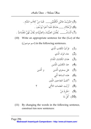 Arabic Tutor – Volume Three


               .                                         ( 5)
                     .                                   ( 6)
   .                                                     ( 7)
  (10)     Write an appropriate sentence for the (      ) of the

           (          ) in the following sentences.

                                                         (1)
                                                         (2)
                                                        (3)
                                                        (4)
                                                        (5)
                                                        (6)
                                                        (7)
                                                        (8)
                                                        (9)
                                                       (10)

  (11)     By changing the words in the following sentence,
           construct ten new sentences:



Page 296
    Madrassah Inaamiyyah Camperdown - http://www.al-inaam.com/
 