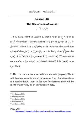 Arabic Tutor – Volume Three


                                  Lesson 43

                      The Declension of Nouns
                                  (               )


1. You have learnt in Lesson 10 that a noun is (                              ) or in

(             ) when it occurs as the (               ), (      ), (    )20 or (

       )21. When it is a (              ), or it indicates the condition

(    ) of the (         ) or (        )22, or it is the (          ) of ( ) or the

(    ) of (      )23, it is (         ) or in (                   ). When a noun

comes after a (                  ) or it is (                )24, it is (     ) or in

(          ).


2. There are other instances where a noun is (                              ). These
will be mentioned in detail in Volume Four. But since there
is a need to know them in the next few lessons, they will be
mentioned briefly as an introduction here.


20 See Lesson 10.2.
21 See Lesson 14.6.
22 See Lesson 10.2.

23 See Lesson 37.

24 See Lesson 10.2.




Page 298
      Madrassah Inaamiyyah Camperdown - http://www.al-inaam.com/
 