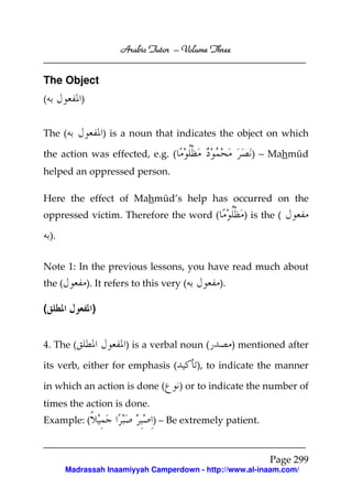 Arabic Tutor – Volume Three


The Object
(           )


The (                ) is a noun that indicates the object on which

the action was effected, e.g. (                             ) – Mahmūd
helped an oppressed person.

Here the effect of Mahmūd’s help has occurred on the
oppressed victim. Therefore the word (                    ) is the (

    ).


Note 1: In the previous lessons, you have read much about
the (           ). It refers to this very (        ).

(                )


4. The (                  ) is a verbal noun (          ) mentioned after

its verb, either for emphasis (               ), to indicate the manner

in which an action is done (             ) or to indicate the number of
times the action is done.
Example: (                       ) – Be extremely patient.


                                                                Page 299
         Madrassah Inaamiyyah Camperdown - http://www.al-inaam.com/
 