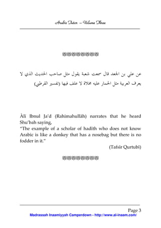 Arabic Tutor – Volume Three




                       <<<<<<<<




      (            )




Àlī Ibnul Ja’d (Rahimahullāh) narrates that he heard
Shu’bah saying,
“The example of a scholar of hadīth who does not know
Arabic is like a donkey that has a nosebag but there is no
fodder in it.”
                                          (Tafsīr Qurtubī)

                       <<<<<<<<




                                                         Page 3
    Madrassah Inaamiyyah Camperdown - http://www.al-inaam.com/
 