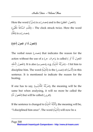 Arabic Tutor – Volume Three


Here the word (            ) is a (     ) and is the (               ).

(                       ) – The clock struck twice. Here the word

(   ) is a (       ).


(                           )


The verbal noun (                ) that indicates the reason for the

action without the use of a (                     ), is called (

               ). It is also (        ), e.g. (             ) – I hit him to

discipline him. The word (              ) is the (        ) of (   ) in this
sentence. It is mentioned to indicate the reason for the
beating.


If one has to say, (                      ), the meaning will be the
same but when analysing, it will no more be called the
(          ) but will be called (         ).


If the sentence is changed to (                   ), the meaning will be,

“I disciplined him once”. The word (                  ) will now be a



Page 300
      Madrassah Inaamiyyah Camperdown - http://www.al-inaam.com/
 