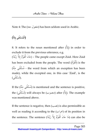 Arabic Tutor – Volume Three



Note 4: The (             ) has been seldom used in Arabic.


(             )


8. It refers to the noun mentioned after ( ) in order to
exclude it from the previous utterance, e.g.
(                  ) – The people came except Zaid. Here Zaid

has been excluded from the people. The word (               ) is the

(             - the word from which an exception has been
made), while the excepted one, in this case ‘Zaid’, is the
(        ).


If the (            ) is mentioned and the sentence is positive,

the (         ) will always be (         ) after ( ). The example
was mentioned above.


If the sentence is negative, then (        ) is also permissible as

well as reading it according to the (           ) of its position in

the sentence. The sentence (                         ) can also be


                                                          Page 303
        Madrassah Inaamiyyah Camperdown - http://www.al-inaam.com/
 