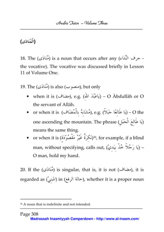 Arabic Tutor – Volume Three



(          )


18. The (            ) is a noun that occurs after any (                       -
the vocative). The vocative was discussed briefly in Lesson
11 of Volume One.


19. The (           ) is also (         ), but only

       • when it is (             ), e.g. (            ) – O Àbdullāh or O
           the servant of Allāh.
       • or when it is (                       ), e.g. (             ) – O the

           one ascending the mountain. The phrase (                            )
           means the same thing.
       • or when it is (                           )26, for example, if a blind

           man, without specifying, calls out, (                            )–
           O man, hold my hand.


20. If the (            ) is singular, that is, it is not (             ), it is

regarded as (            ) in (           ), whether it is a proper noun




26   A noun that is indefinite and not intended.

Page 308
         Madrassah Inaamiyyah Camperdown - http://www.al-inaam.com/
 